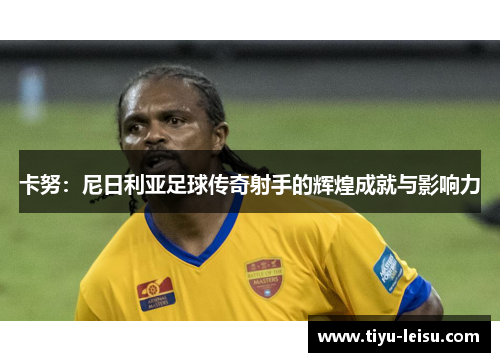 卡努：尼日利亚足球传奇射手的辉煌成就与影响力