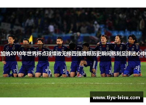 加纳2010年世界杯点球惜败无缘四强遗憾历史瞬间铭刻足球迷心中
