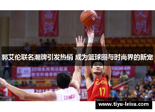 郭艾伦联名潮牌引发热销 成为篮球圈与时尚界的新宠