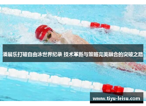 潘展乐打破自由泳世界纪录 技术革新与策略完美融合的突破之路