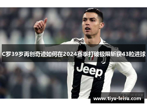 C罗39岁再创奇迹如何在2024赛季打破极限斩获43粒进球
