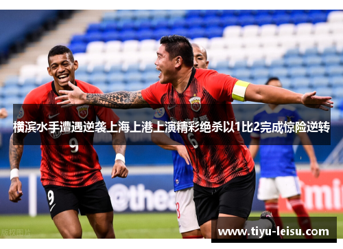 横滨水手遭遇逆袭上海上港上演精彩绝杀以1比2完成惊险逆转