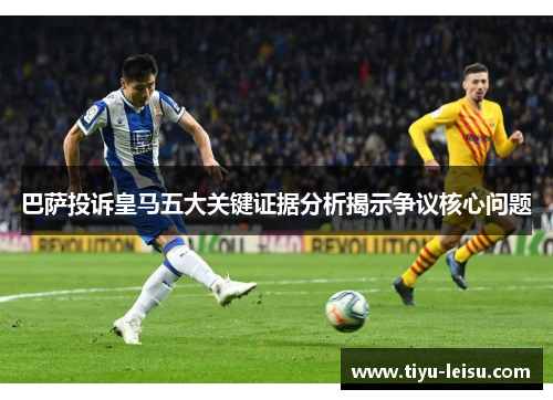 巴萨投诉皇马五大关键证据分析揭示争议核心问题